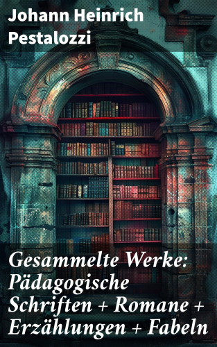 Johann Heinrich Pestalozzi: Gesammelte Werke: Pädagogische Schriften + Romane + Erzählungen + Fabeln