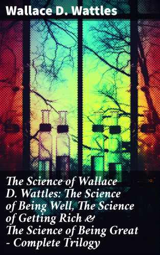 Wallace D. Wattles: The Science of Wallace D. Wattles: The Science of Being Well, The Science of Getting Rich & The Science of Being Great - Complete Trilogy