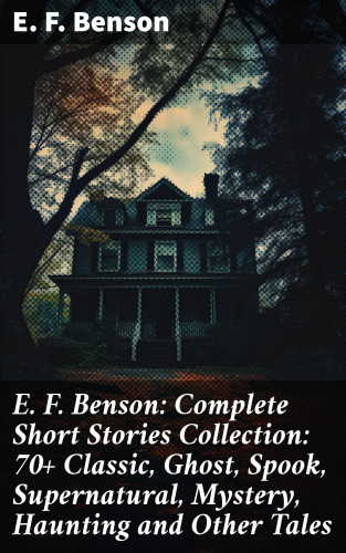 E. F. Benson: E. F. Benson: Complete Short Stories Collection: 70+ Classic, Ghost, Spook, Supernatural, Mystery, Haunting and Other Tales