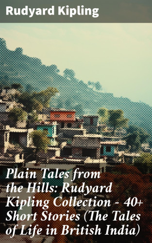 Rudyard Kipling: Plain Tales from the Hills: Rudyard Kipling Collection - 40+ Short Stories (The Tales of Life in British India)