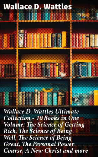 Wallace D. Wattles: Wallace D. Wattles Ultimate Collection – 10 Books in One Volume: The Science of Getting Rich, The Science of Being Well, The Science of Being Great, The Personal Power Course, A New Christ and more