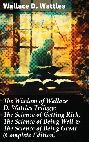 Wallace D. Wattles: The Wisdom of Wallace D. Wattles Trilogy: The Science of Getting Rich, The Science of Being Well & The Science of Being Great (Complete Edition)