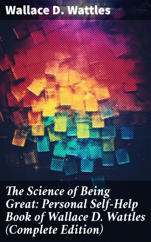 Wallace D. Wattles: The Science of Being Great: Personal Self-Help Book of Wallace D. Wattles (Complete Edition)