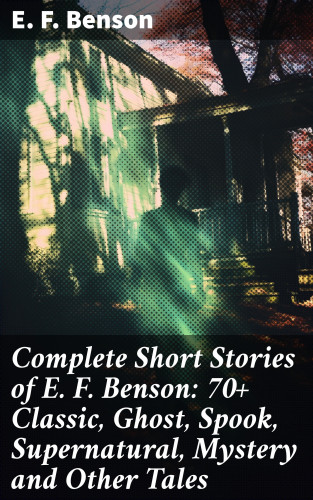 E. F. Benson: Complete Short Stories of E. F. Benson: 70+ Classic, Ghost, Spook, Supernatural, Mystery and Other Tales