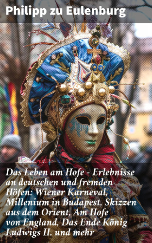 Philipp zu Eulenburg: Das Leben am Hofe - Erlebnisse an deutschen und fremden Höfen: Wiener Karneval, Millenium in Budapest, Skizzen aus dem Orient, Am Hofe von England, Das Ende König Ludwigs II. und mehr