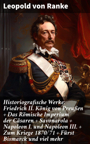 Leopold von Ranke: Historiografische Werke: Friedrich II. König von Preußen + Das Römische Imperium der Cäsaren + Savonarola + Napoleon I. und Napoleon III. + Zum Kriege 1870/71 + Fürst Bismarck und viel mehr
