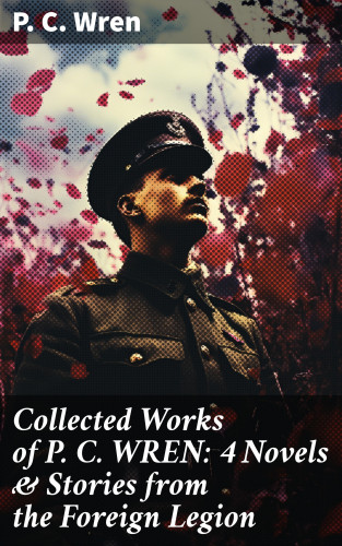 P. C. Wren: Collected Works of P. C. WREN: 4 Novels & Stories from the Foreign Legion