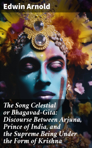 Edwin Arnold: The Song Celestial or Bhagavad-Gita: Discourse Between Arjuna, Prince of India, and the Supreme Being Under the Form of Krishna