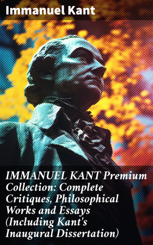 Immanuel Kant: IMMANUEL KANT Premium Collection: Complete Critiques, Philosophical Works and Essays (Including Kant's Inaugural Dissertation)