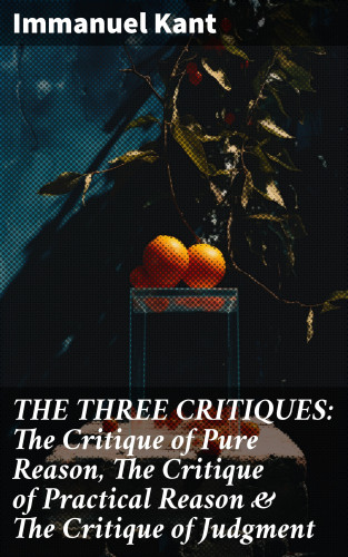 Immanuel Kant: THE THREE CRITIQUES: The Critique of Pure Reason, The Critique of Practical Reason & The Critique of Judgment