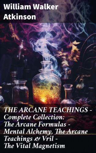 William Walker Atkinson: THE ARCANE TEACHINGS - Complete Collection: The Arcane Formulas - Mental Alchemy, The Arcane Teachings & Vril - The Vital Magnetism