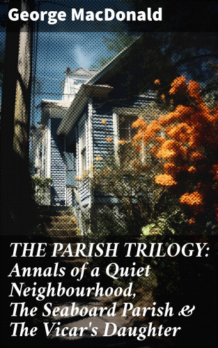 George MacDonald: THE PARISH TRILOGY: Annals of a Quiet Neighbourhood, The Seaboard Parish & The Vicar's Daughter