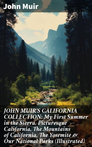 John Muir: JOHN MUIR'S CALIFORNIA COLLECTION: My First Summer in the Sierra, Picturesque California, The Mountains of California, The Yosemite & Our National Parks (Illustrated)