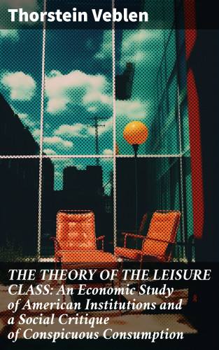Thorstein Veblen: THE THEORY OF THE LEISURE CLASS: An Economic Study of American Institutions and a Social Critique of Conspicuous Consumption