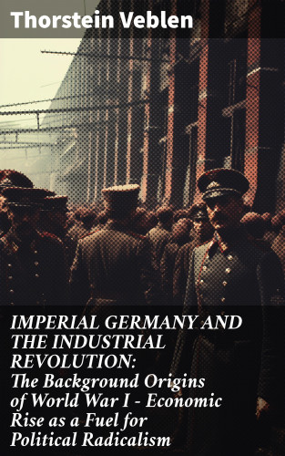 Thorstein Veblen: IMPERIAL GERMANY AND THE INDUSTRIAL REVOLUTION: The Background Origins of World War I - Economic Rise as a Fuel for Political Radicalism