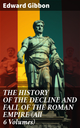 Edward Gibbon: THE HISTORY OF THE DECLINE AND FALL OF THE ROMAN EMPIRE (All 6 Volumes)