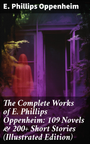 E. Phillips Oppenheim: The Complete Works of E. Phillips Oppenheim: 109 Novels & 200+ Short Stories (Illustrated Edition)