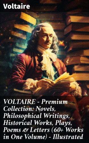 Voltaire: VOLTAIRE - Premium Collection: Novels, Philosophical Writings, Historical Works, Plays, Poems & Letters (60+ Works in One Volume) - Illustrated