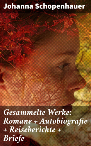 Johanna Schopenhauer: Gesammelte Werke: Romane + Autobiografie + Reiseberichte + Briefe