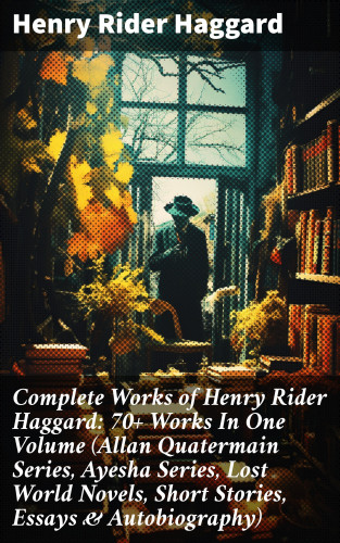 Henry Rider Haggard: Complete Works of Henry Rider Haggard: 70+ Works In One Volume (Allan Quatermain Series, Ayesha Series, Lost World Novels, Short Stories, Essays & Autobiography)