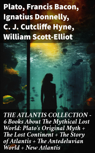 Plato, Francis Bacon, Ignatius Donnelly, C. J. Cutcliffe Hyne, William Scott-Elliot: THE ATLANTIS COLLECTION - 6 Books About The Mythical Lost World: Plato's Original Myth + The Lost Continent + The Story of Atlantis + The Antedeluvian World + New Atlantis