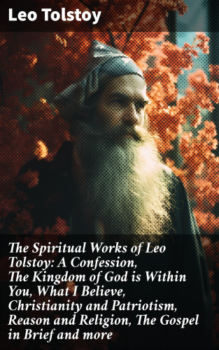 Leo Tolstoy: The Spiritual Works of Leo Tolstoy: A Confession, The Kingdom of God is Within You, What I Believe, Christianity and Patriotism, Reason and Religion, The Gospel in Brief and more