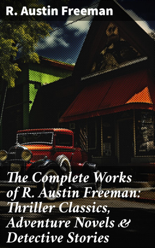 R. Austin Freeman: The Complete Works of R. Austin Freeman: Thriller Classics, Adventure Novels & Detective Stories