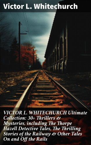 Victor L. Whitechurch: VICTOR L. WHITECHURCH Ultimate Collection: 30+ Thrillers & Mysteries, including The Thorpe Hazell Detective Tales, The Thrilling Stories of the Railway & Other Tales On and Off the Rails