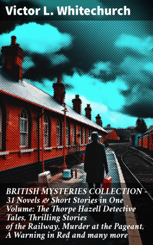 Victor L. Whitechurch: BRITISH MYSTERIES COLLECTION - 31 Novels & Short Stories in One Volume: The Thorpe Hazell Detective Tales, Thrilling Stories of the Railway, Murder at the Pageant, A Warning in Red and many more