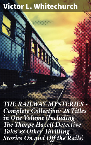 Victor L. Whitechurch: THE RAILWAY MYSTERIES - Complete Collection: 28 Titles in One Volume (Including The Thorpe Hazell Detective Tales & Other Thrilling Stories On and Off the Rails)