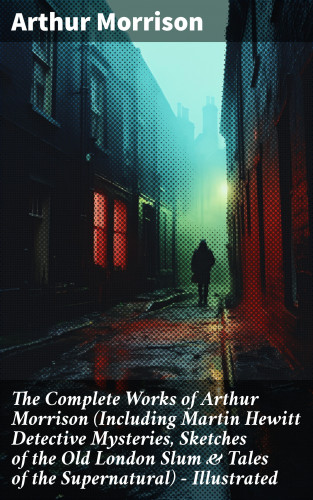 Arthur Morrison: The Complete Works of Arthur Morrison (Including Martin Hewitt Detective Mysteries, Sketches of the Old London Slum & Tales of the Supernatural) - Illustrated