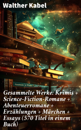 Walther Kabel: Gesammelte Werke: Krimis + Science-Fiction-Romane + Abenteuerromane + Erzählungen + Märchen + Essays (570 Titel in einem Buch)
