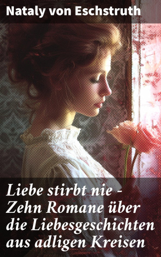 Nataly von Eschstruth: Liebe stirbt nie - Zehn Romane über die Liebesgeschichten aus adligen Kreisen
