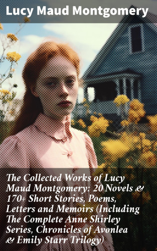 Lucy Maud Montgomery: The Collected Works of Lucy Maud Montgomery: 20 Novels & 170+ Short Stories, Poems, Letters and Memoirs (Including The Complete Anne Shirley Series, Chronicles of Avonlea & Emily Starr Trilogy)