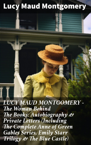 Lucy Maud Montgomery: LUCY MAUD MONTGOMERY - The Woman Behind The Books: Autobiography & Private Letters (Including The Complete Anne of Green Gables Series, Emily Starr Trilogy & The Blue Castle)