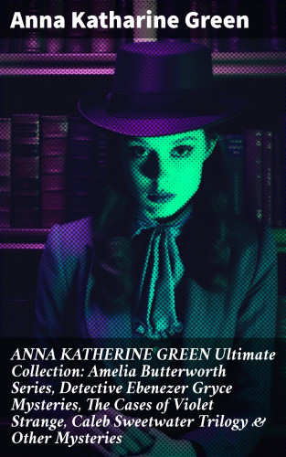 Anna Katharine Green: ANNA KATHERINE GREEN Ultimate Collection: Amelia Butterworth Series, Detective Ebenezer Gryce Mysteries, The Cases of Violet Strange, Caleb Sweetwater Trilogy & Other Mysteries