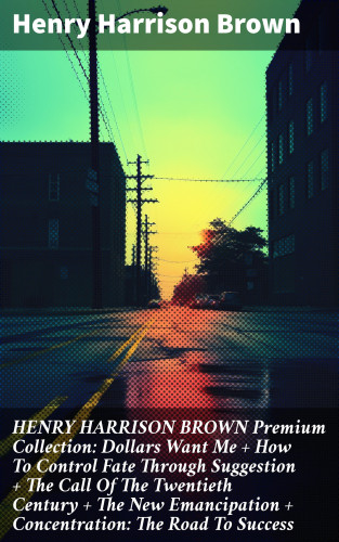 Henry Harrison Brown: HENRY HARRISON BROWN Premium Collection: Dollars Want Me + How To Control Fate Through Suggestion + The Call Of The Twentieth Century + The New Emancipation + Concentration: The Road To Success