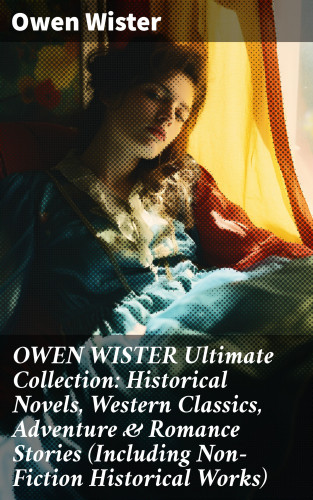 Owen Wister: OWEN WISTER Ultimate Collection: Historical Novels, Western Classics, Adventure & Romance Stories (Including Non-Fiction Historical Works)