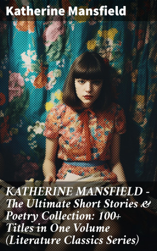 Katherine Mansfield: KATHERINE MANSFIELD – The Ultimate Short Stories & Poetry Collection: 100+ Titles in One Volume (Literature Classics Series)