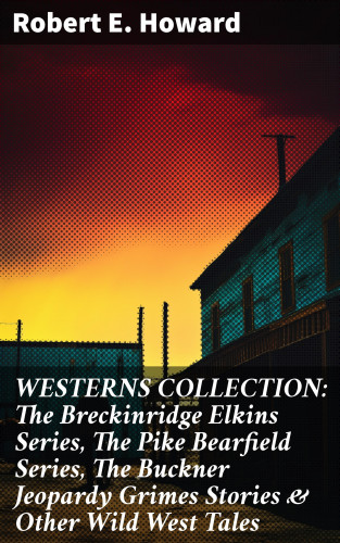 Robert E. Howard: WESTERNS COLLECTION: The Breckinridge Elkins Series, The Pike Bearfield Series, The Buckner Jeopardy Grimes Stories & Other Wild West Tales