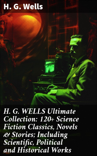 H. G. Wells: H. G. WELLS Ultimate Collection: 120+ Science Fiction Classics, Novels & Stories; Including Scientific, Political and Historical Works