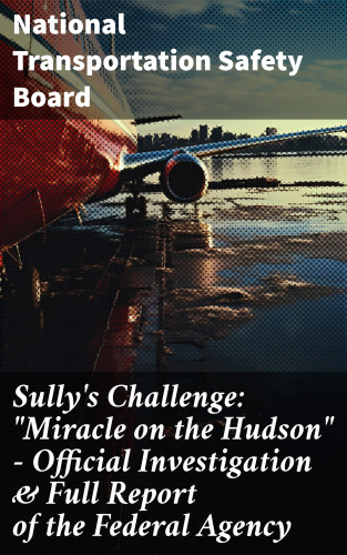 National Transportation Safety Board: Sully's Challenge: "Miracle on the Hudson" – Official Investigation & Full Report of the Federal Agency