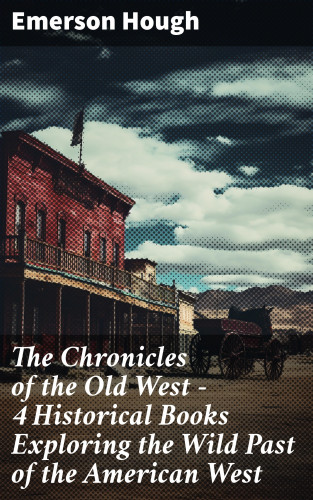 Emerson Hough: The Chronicles of the Old West - 4 Historical Books Exploring the Wild Past of the American West