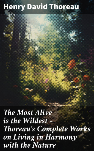 Henry David Thoreau: The Most Alive is the Wildest – Thoreau's Complete Works on Living in Harmony with the Nature