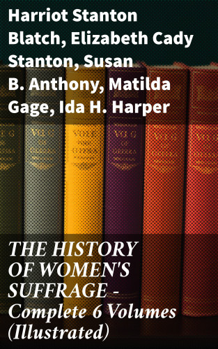 Harriot Stanton Blatch, Elizabeth Cady Stanton, Susan B. Anthony, Matilda Gage, Ida H. Harper: THE HISTORY OF WOMEN'S SUFFRAGE - Complete 6 Volumes (Illustrated)