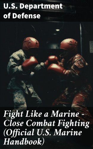 U.S. Department of Defense: Fight Like a Marine - Close Combat Fighting (Official U.S. Marine Handbook)