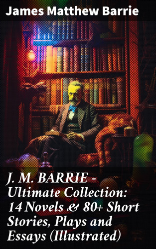 James Matthew Barrie: J. M. BARRIE - Ultimate Collection: 14 Novels & 80+ Short Stories, Plays and Essays (Illustrated)