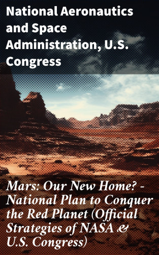 National Aeronautics and Space Administration, U.S. Congress: Mars: Our New Home? - National Plan to Conquer the Red Planet (Official Strategies of NASA & U.S. Congress)