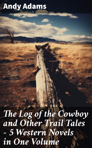 Andy Adams: The Log of the Cowboy and Other Trail Tales – 5 Western Novels in One Volume