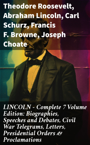 Theodore Roosevelt, Abraham Lincoln, Carl Schurz, Francis F. Browne, Joseph Choate: LINCOLN – Complete 7 Volume Edition: Biographies, Speeches and Debates, Civil War Telegrams, Letters, Presidential Orders & Proclamations